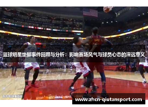 篮球明星垫脚事件回顾与分析：影响赛场风气与球员心态的深远意义